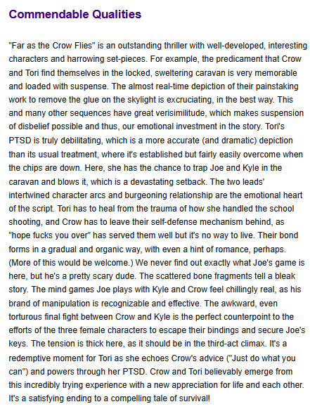 "Far as the Crow Flies" is an outstanding thriller with well-developed, interesting characters and harrowing set-pieces. For example, the predicament that Crow and Tori find themselves in the locked, sweltering caravan is very memorable and loaded with suspense. The almost real-time depiction of their painstaking work to remove the glue on the skylight is excruciating, in the best way. This and many other sequences have great verisimilitude, which makes suspension of disbelief possible and thus, our emotional investment in the story. Tori's PTSD is truly debilitating, which is a more accurate (and dramatic) depiction than its usual treatment, where it's established but fairly easily overcome when the chips are down. Here, she has the chance to trap Joe and Kyle in the caravan and blows it, which is a devastating setback. The two leads' intertwined character arcs and burgeoning relationship are the emotional heart of the script. Tori has to heal from the trauma of how she handled the school shooting, and Crow has to leave their self-defense mechanism behind, as "hope fucks you over" has served them well but it's no way to live. Their bond forms in a gradual and organic way, with even a hint of romance, perhaps. (More of this would be welcome.) We never find out exactly what Joe's game is here, but he's a pretty scary dude. The scattered bone fragments tell a bleak story. The mind games Joe plays with Kyle and Crow feel chillingly real, as his brand of manipulation is recognizable and effective. The awkward, even torturous final fight between Crow and Kyle is the perfect counterpoint to the efforts of the three female characters to escape their bindings and secure Joe's keys. The tension is thick here, as it should be in the third-act climax. It's a redemptive moment for Tori as she echoes Crow's advice ("Just do what you can") and powers through her PTSD. Crow and Tori believably emerge from this incredibly trying experience with a new appreciation for life and each other. It's a satisfying ending to a compelling tale of survival!